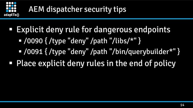 AEM dispatcher security tips
14
 Explicit deny rule for dangerous endpoints
 /0090 { /type "deny" /path "/libs/*" }
 /0091 { /type "deny" /path "/bin/querybuilder*" }
 Place explicit deny rules in the end of policy
