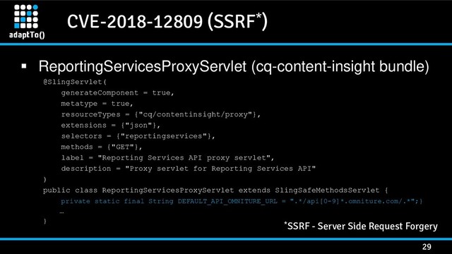 CVE-2018-12809 (SSRF*)
29
 ReportingServicesProxyServlet (cq-content-insight bundle)
@SlingServlet(
generateComponent = true,
metatype = true,
resourceTypes = {"cq/contentinsight/proxy"},
extensions = {"json"},
selectors = {"reportingservices"},
methods = {"GET"},
label = "Reporting Services API proxy servlet",
description = "Proxy servlet for Reporting Services API"
)
public class ReportingServicesProxyServlet extends SlingSafeMethodsServlet {
private static final String DEFAULT_API_OMNITURE_URL = ".*/api[0-9]*.omniture.com/.*";}
…
} *SSRF - Server Side Request Forgery
