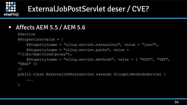 ExternalJobPostServlet deser / CVE?
34
 Affects AEM 5.5 / AEM 5.6
@Service
@Properties(value = {
@Property(name = "sling.servlet.extensions", value = "json"),
@Property(name = "sling.servlet.paths", value =
"/libs/dam/cloud/proxy"),
@Property(name = "sling.servlet.methods", value = { "POST", "GET",
"HEAD" })
})
public class ExternalJobPostServlet extends SlingAllMethodsServlet {
...
}
