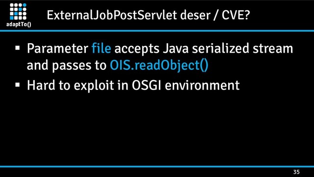 ExternalJobPostServlet deser / CVE?
35
 Parameter file accepts Java serialized stream
and passes to OIS.readObject()
 Hard to exploit in OSGI environment
