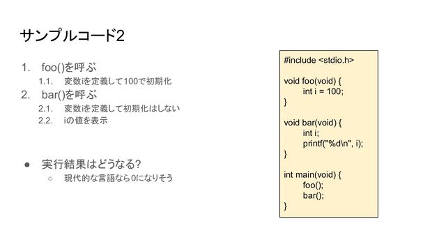 サンプルコード2
1. foo()を呼ぶ
1.1. 変数iを定義して100で初期化
2. bar()を呼ぶ
2.1. 変数iを定義して初期化はしない
2.2. iの値を表示
● 実行結果はどうなる?
○ 現代的な言語なら0になりそう
#include 
void foo(void) {
int i = 100;
}
void bar(void) {
int i;
printf("%d\n", i);
}
int main(void) {
foo();
bar();
}
