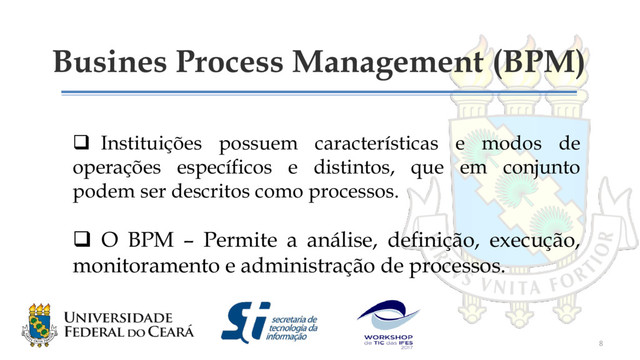 Busines Process Management (BPM)
 Instituições possuem características e modos de
operações específicos e distintos, que em conjunto
podem ser descritos como processos.
 O BPM – Permite a análise, definição, execução,
monitoramento e administração de processos.
8
