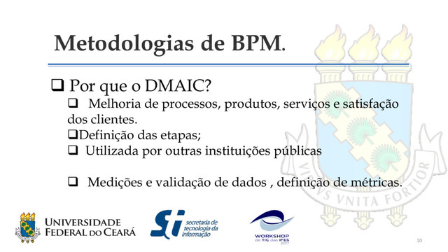 Metodologias de BPM.
 Por que o DMAIC?
 Melhoria de processos, produtos, serviços e satisfação
dos clientes.
Definição das etapas;
 Utilizada por outras instituições públicas
 Medições e validação de dados , definição de métricas.
10
