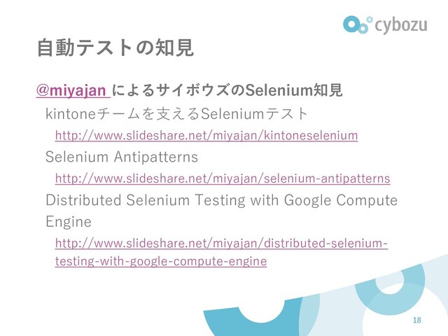 自動テストの知見
@miyajan によるサイボウズのSelenium知見
kintoneチームを支えるSeleniumテスト
http://www.slideshare.net/miyajan/kintoneselenium
Selenium Antipatterns
http://www.slideshare.net/miyajan/selenium-antipatterns
Distributed Selenium Testing with Google Compute
Engine
http://www.slideshare.net/miyajan/distributed-selenium-
testing-with-google-compute-engine
18
