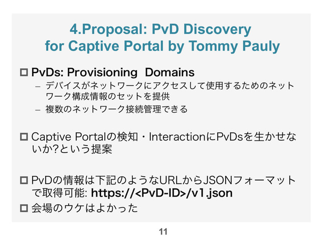 4.Proposal: PvD Discovery
for Captive Portal by Tommy Pauly
p 1W%T1SPWJTJPOJOH%PNBJOT
–  σόΠε͕ωοτϫʔΫʹΞΫηεͯ͠࢖༻͢ΔͨΊͷωοτ
ϫʔΫߏ੒৘ใͷηοτΛఏڙ
–  ෳ਺ͷωοτϫʔΫ઀ଓ؅ཧͰ͖Δ

p $BQUJWF1PSUBMͷݕ஌ɾ*OUFSBDUJPOʹ1W%TΛੜ͔ͤͳ
͍͔ ͱ͍͏ఏҊ
p 1W%ͷ৘ใ͸ԼهͷΑ͏ͳ63-͔Β+40/ϑΥʔϚοτ
ͰऔಘՄೳIUUQT1W%*%WKTPO
p ձ৔ͷ΢έ͸Α͔ͬͨ

11
