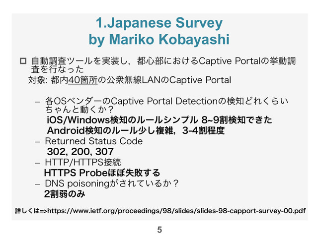 1.Japanese Survey
by Mariko Kobayashi
p  ࣗಈௐࠪπʔϧΛ࣮૷͠ɼ౎৺෦ʹ͓͚Δ$BQUJWF1PSUBMͷڍಈௐ
ࠪΛߦͳͬͨ
ɹର৅౎಺Օॴͷެऺແઢ-"/ͷ$BQUJWF1PSUBM

–  ֤04ϕϯμʔͷ$BQUJWF1PSUBM%FUFDUJPOͷݕ஌ͲΕ͘Β͍
ͪΌΜͱಈ͔͘ʁ
J048JOEPXTݕ஌ͷϧʔϧγϯϓϧdׂݕ஌Ͱ͖ͨ
"OESPJEݕ஌ͷϧʔϧগ͠ෳࡶɼׂఔ౓
–  3FUVSOFE4UBUVT$PEF

–  )551)5514઀ଓ
)55141SPCF΄΅ࣦഊ͢Δ
–  %/4QPJTPOJOH͕͞Ε͍ͯΔ͔ʁ
ɹׂऑͷΈ
5
ৄ͘͠͸IUUQTXXXJFUGPSHQSPDFFEJOHTTMJEFTTMJEFTDBQQPSUTVSWFZQEG
