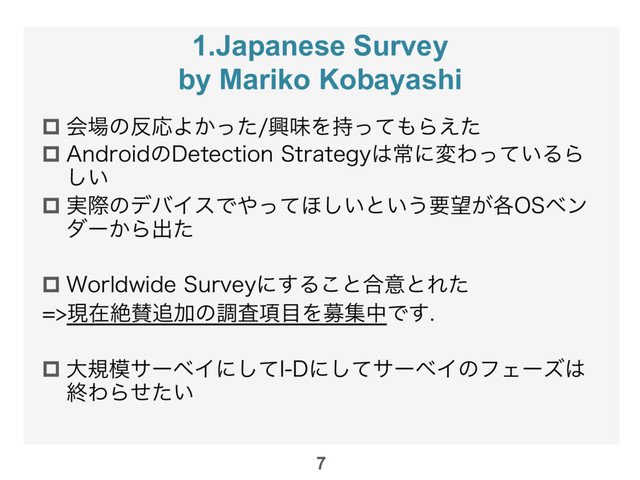 1.Japanese Survey
by Mariko Kobayashi
p ձ৔ͷ൓ԠΑ͔ͬͨڵຯΛ࣋ͬͯ΋Β͑ͨ
p "OESPJEͷ%FUFDUJPO4USBUFHZ͸ৗʹมΘ͍ͬͯΔΒ
͍͠
p ࣮ࡍͷσόΠεͰ΍ͬͯ΄͍͠ͱ͍͏ཁ๬͕֤04ϕϯ
μʔ͔Βग़ͨ
p 8PSMEXJEF4VSWFZʹ͢Δ͜ͱ߹ҙͱΕͨ
ݱࡏઈࢍ௥Ճͷௐ߲ࠪ໨ΛืूதͰ͢

p େن໛αʔϕΠʹͯ͠*%ʹͯ͠αʔϕΠͷϑΣʔζ͸
ऴΘΒ͍ͤͨ
7
