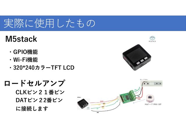 ・GPIO機能
・320*240カラーTFT LCD
実際に使用したもの
・Wi-Fi機能
M5stack
ロードセルアンプ
CLKピン２１番ピン
DATピン２2番ピン
に接続します
