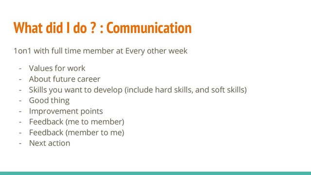 What did I do ? : Communication
1on1 with full time member at Every other week
- Values for work
- About future career
- Skills you want to develop (include hard skills, and soft skills)
- Good thing
- Improvement points
- Feedback (me to member)
- Feedback (member to me)
- Next action
