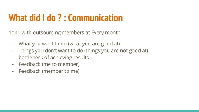 What did I do ? : Communication
1on1 with outsourcing members at Every month
- What you want to do (what you are good at)
- Things you don't want to do (things you are not good at)
- bottleneck of achieving results
- Feedback (me to member)
- Feedback (member to me)
