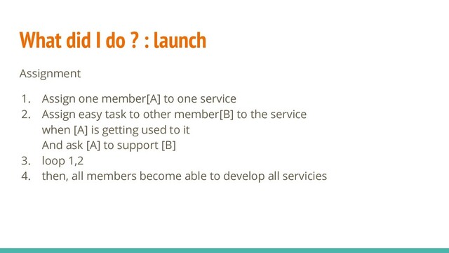 What did I do ? : launch
Assignment
1. Assign one member[A] to one service
2. Assign easy task to other member[B] to the service
when [A] is getting used to it
And ask [A] to support [B]
3. loop 1,2
4. then, all members become able to develop all servicies
