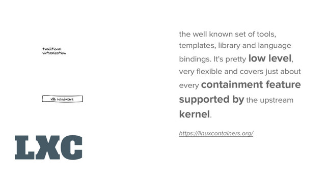 LXC
the well known set of tools,
templates, library and language
bindings. It's pretty low level,
very flexible and covers just about
every containment feature
supported by the upstream
kernel.
https://linuxcontainers.org/
