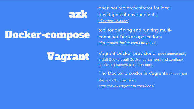 Vagrant
azk open-source orchestrator for local
development environments.
http://www.azk.io/
Docker-compose
Vagrant Docker provisioner can automatically
install Docker, pull Docker containers, and configure
certain containers to run on boot.
The Docker provider in Vagrant behaves just
like any other provider.
https://www.vagrantup.com/docs/
tool for defining and running multi-
container Docker applications
https://docs.docker.com/compose/
