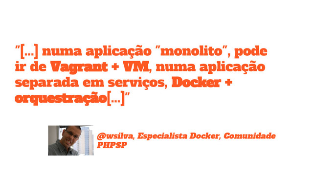 @wsilva, Especialista Docker, Comunidade
PHPSP
"[...] numa aplicação "monolito", pode
ir de Vagrant + VM, numa aplicação
separada em serviços, Docker +
orquestração[...]"
