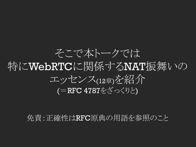 そこで本トークでは
特にWebRTCに関係するNAT振舞いの
エッセンス(12章)を紹介
(＝RFC 4787をざっくりと)
免責：正確性はRFC原典の用語を参照のこと
