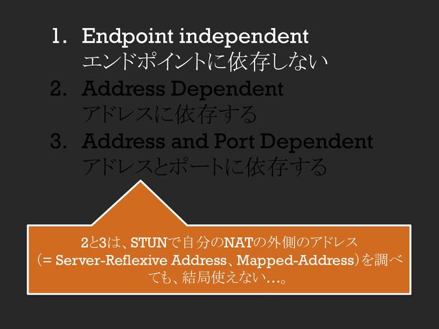 1. Endpoint independent
エンドポイントに依存しない
2. Address Dependent
アドレスに依存する
3. Address and Port Dependent
アドレスとポートに依存する
2と3は、STUNで自分のNATの外側のアドレス
（= Server-Reflexive Address、Mapped-Address）を調べ
ても、結局使えない…。
