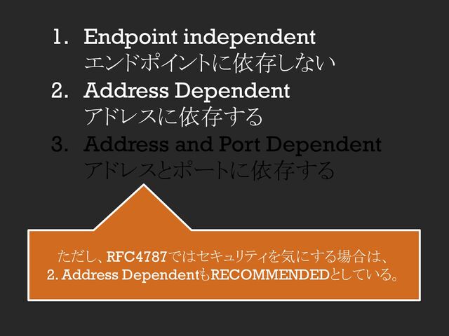 1. Endpoint independent
エンドポイントに依存しない
2. Address Dependent
アドレスに依存する
3. Address and Port Dependent
アドレスとポートに依存する
ただし、RFC4787ではセキュリティを気にする場合は、
2. Address DependentもRECOMMENDEDとしている。
