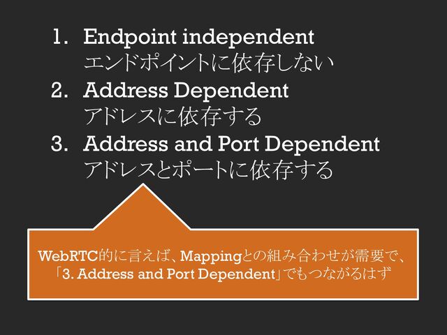 1. Endpoint independent
エンドポイントに依存しない
2. Address Dependent
アドレスに依存する
3. Address and Port Dependent
アドレスとポートに依存する
WebRTC的に言えば、Mappingとの組み合わせが需要で、
「3. Address and Port Dependent」でもつながるはず
