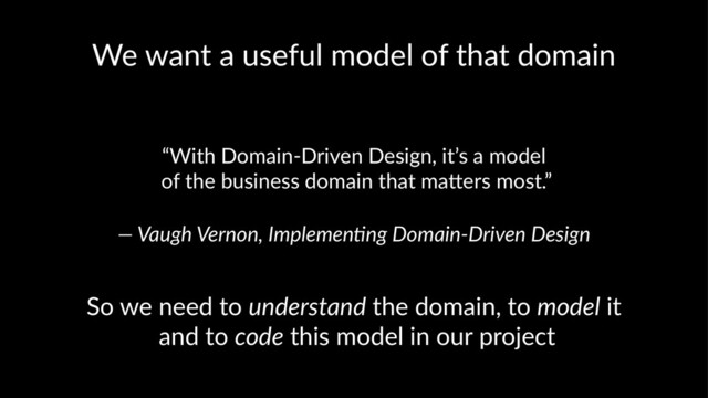 We want a useful model of that domain
“With Domain-Driven Design, it’s a model
of the business domain that ma9ers most.”
— Vaugh Vernon, Implemen1ng Domain-Driven Design
So we need to understand the domain, to model it
and to code this model in our project
