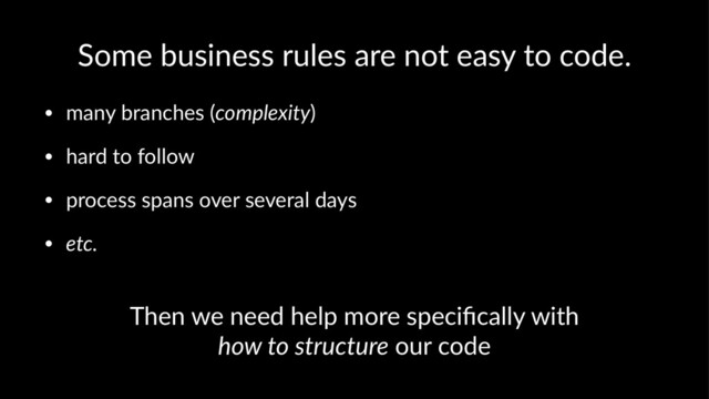 Some business rules are not easy to code.
• many branches (complexity)
• hard to follow
• process spans over several days
• etc.
Then we need help more speciﬁcally with
how to structure our code
