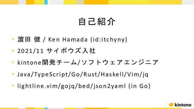 § 濵田 健 / Ken Hamada (id:itchyny)
§ 2021/11 サイボウズ入社
§ kintone開発チーム/ソフトウェアエンジニア
§ Java/TypeScript/Go/Rust/Haskell/Vim/jq
§ lightline.vim/gojq/bed/json2yaml (in Go)
自己紹介

