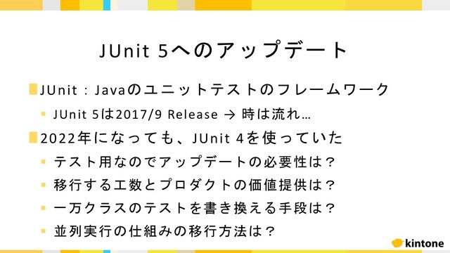∎JUnit：Javaのユニットテストのフレームワーク
§ JUnit 5は2017/9 Release → 時は流れ…
∎2022年になっても、JUnit 4を使っていた
§ テスト用なのでアップデートの必要性は？
§ 移行する工数とプロダクトの価値提供は？
§ 一万クラスのテストを書き換える手段は？
§ 並列実行の仕組みの移行方法は？
JUnit 5へのアップデート
