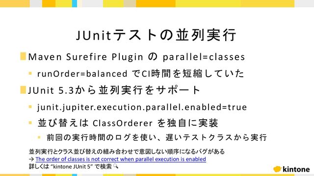 ∎Maven Surefire Plugin の parallel=classes
§ runOrder=balanced でCI時間を短縮していた
∎JUnit 5.3から並列実行をサポート
§ junit.jupiter.execution.parallel.enabled=true
§ 並び替えは ClassOrderer を独自に実装
§ 前回の実行時間のログを使い、遅いテストクラスから実行
JUnitテストの並列実行
並列実行とクラス並び替えの組み合わせで意図しない順序になるバグがある
→ The order of classes is not correct when parallel execution is enabled
詳しくは “kintone JUnit 5” で検索 🔍
