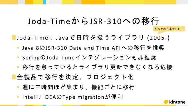 ∎Joda-Time：Javaで日時を扱うライブラリ (2005-)
§ Java 8のJSR-310 Date and Time APIへの移行を推奨
§ SpringのJoda-Timeインテグレーションも非推奨
§ 移行を怠っているとライブラリ更新できなくなる危機
∎全製品で移行を決定、プロジェクト化
§ 週に三時間ほど集まり、機能ごとに移行
§ IntelliJ IDEAのType migrationが便利
Joda-TimeからJSR-310への移行
おつかれさまでした！
