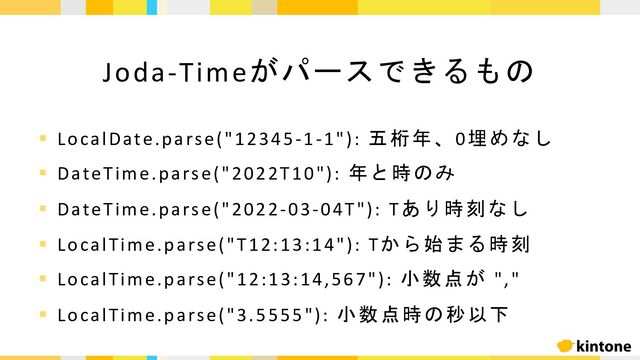 Joda-Timeがパースできるもの
§ LocalDate.parse("12345-1-1"): 五桁年、0埋めなし
§ DateTime.parse("2022T10"): 年と時のみ
§ DateTime.parse("2022-03-04T"): Tあり時刻なし
§ LocalTime.parse("T12:13:14"): Tから始まる時刻
§ LocalTime.parse("12:13:14,567"): 小数点が ","
§ LocalTime.parse("3.5555"): 小数点時の秒以下

