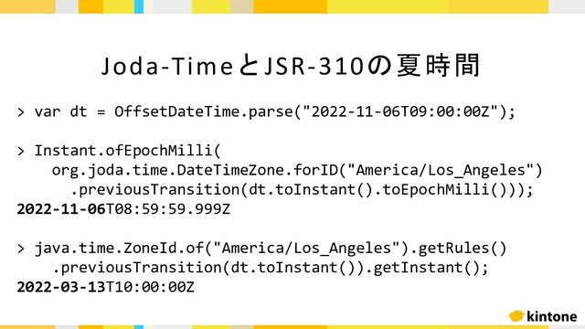 Joda-TimeとJSR-310の夏時間
> var dt = OffsetDateTime.parse("2022-11-06T09:00:00Z");
> Instant.ofEpochMilli(
org.joda.time.DateTimeZone.forID("America/Los_Angeles")
.previousTransition(dt.toInstant().toEpochMilli()));
2022-11-06T08:59:59.999Z
> java.time.ZoneId.of("America/Los_Angeles").getRules()
.previousTransition(dt.toInstant()).getInstant();
2022-03-13T10:00:00Z
