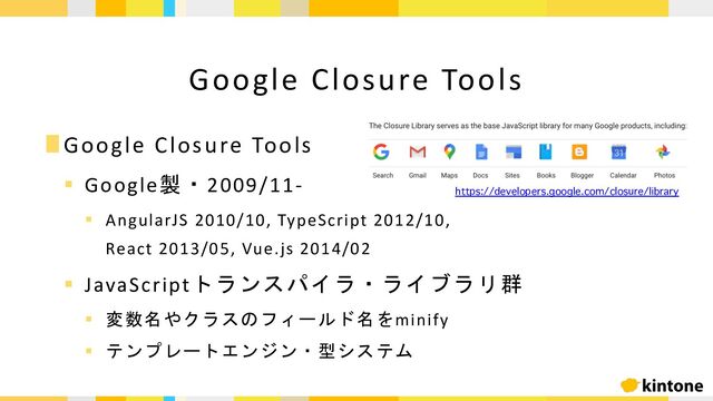 ∎Google Closure Tools
§ Google製・2009/11-
§ AngularJS 2010/10, TypeScript 2012/10,
React 2013/05, Vue.js 2014/02
§ JavaScriptトランスパイラ・ライブラリ群
§ 変数名やクラスのフィールド名をminify
§ テンプレートエンジン・型システム
Google Closure Tools
https://developers.google.com/closure/library
