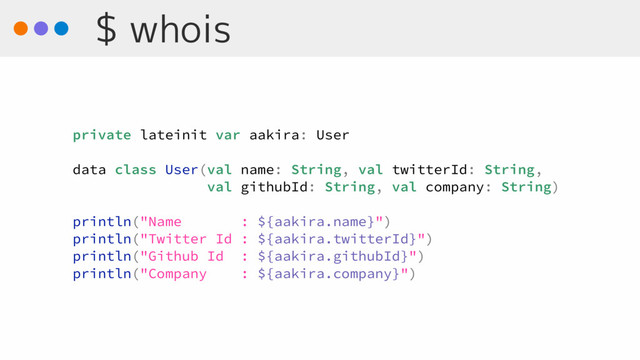 $ whois
private lateinit var aakira: User
data class User(val name: String, val twitterId: String,
val githubId: String, val company: String)
println("Name : ${aakira.name}")
println("Twitter Id : ${aakira.twitterId}")
println("Github Id : ${aakira.githubId}")
println("Company : ${aakira.company}")
