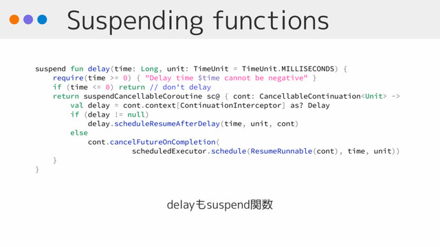 Suspending functions
delayもsuspend関数
suspend fun delay(time: Long, unit: TimeUnit = TimeUnit.MILLISECONDS) {
require(time >= 0) { "Delay time $time cannot be negative" }
if (time <= 0) return // don't delay
return suspendCancellableCoroutine sc@ { cont: CancellableContinuation ->
val delay = cont.context[ContinuationInterceptor] as? Delay
if (delay != null)
delay.scheduleResumeAfterDelay(time, unit, cont)
else
cont.cancelFutureOnCompletion(
scheduledExecutor.schedule(ResumeRunnable(cont), time, unit))
}
}

