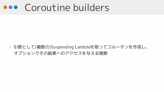 Coroutine builders
• 引数として(複数の)Suspending Lambdaを取ってコルーチンを作成し、
オプションでその結果へのアクセスを与える関数
