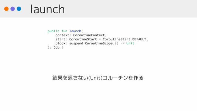 launch
結果を返さない(Unit)コルーチンを作る
public fun launch(
context: CoroutineContext,
start: CoroutineStart = CoroutineStart.DEFAULT,
block: suspend CoroutineScope.() -> Unit
): Job {
