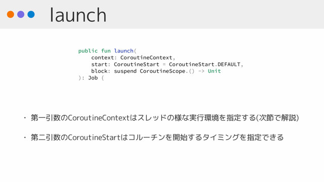 launch
• 第一引数のCoroutineContextはスレッドの様な実行環境を指定する(次節で解説)
• 第二引数のCoroutineStartはコルーチンを開始するタイミングを指定できる
public fun launch(
context: CoroutineContext,
start: CoroutineStart = CoroutineStart.DEFAULT,
block: suspend CoroutineScope.() -> Unit
): Job {
