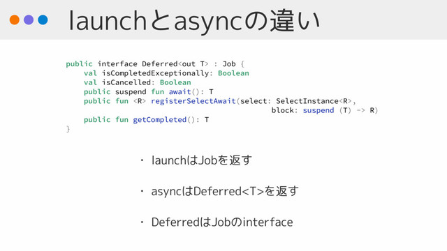 launchとasyncの違い
• launchはJobを返す
• asyncはDeferredを返す
• DeferredはJobのinterface
public interface Deferred : Job {
val isCompletedExceptionally: Boolean
val isCancelled: Boolean
public suspend fun await(): T
public fun  registerSelectAwait(select: SelectInstance,
block: suspend (T) -> R)
public fun getCompleted(): T
}
