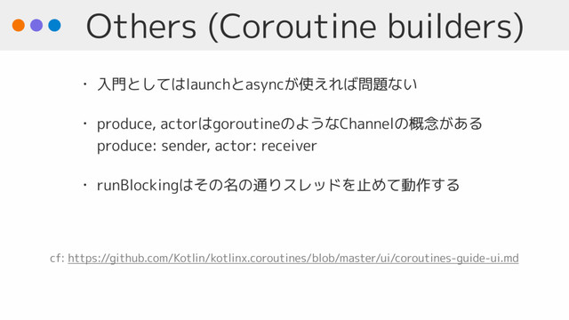 Others (Coroutine builders)
• 入門としてはlaunchとasyncが使えれば問題ない
• produce, actorはgoroutineのようなChannelの概念がある 
produce: sender, actor: receiver
• runBlockingはその名の通りスレッドを止めて動作する
cf: https://github.com/Kotlin/kotlinx.coroutines/blob/master/ui/coroutines-guide-ui.md
