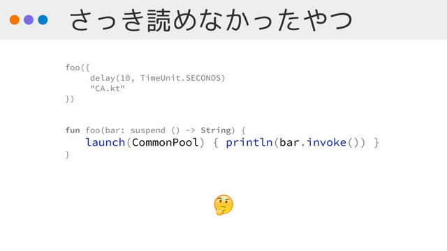 さっき読めなかったやつ

foo({
delay(10, TimeUnit.SECONDS)
"CA.kt"
})
fun foo(bar: suspend () -> String) {
launch(CommonPool) { println(bar.invoke()) }
}
