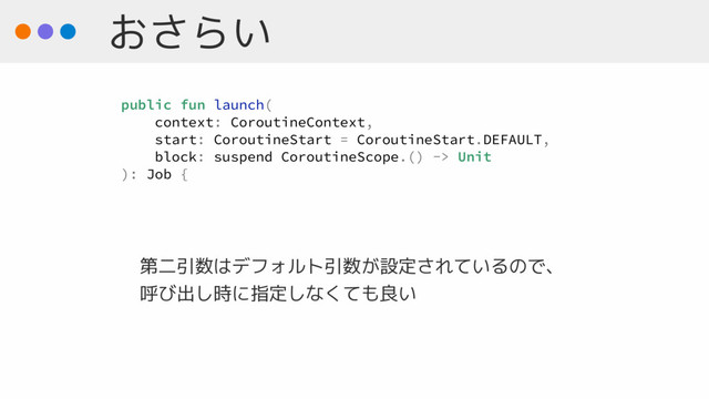 おさらい
第二引数はデフォルト引数が設定されているので、 
呼び出し時に指定しなくても良い
public fun launch(
context: CoroutineContext,
start: CoroutineStart = CoroutineStart.DEFAULT,
block: suspend CoroutineScope.() -> Unit
): Job {
