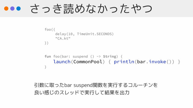 さっき読めなかったやつ
foo({
delay(10, TimeUnit.SECONDS)
"CA.kt"
})
fun foo(bar: suspend () -> String) {
launch(CommonPool) { println(bar.invoke()) }
}
引数に取ったbar suspend関数を実行するコルーチンを 
良い感じのスレッドで実行して結果を出力
