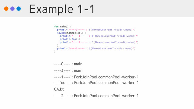 Example 1-1
----0---- : main
----3---- : main
----1---- : ForkJoinPool.commonPool-worker-1 
---foo--- : ForkJoinPool.commonPool-worker-1
CA.kt
----2---- : ForkJoinPool.commonPool-worker-1
fun main() {
println("----0----- : ${Thread.currentThread().name}")
launch(CommonPool) {
println("----1----- : ${Thread.currentThread().name}")
println(foo())
println("----2----- : ${Thread.currentThread().name}")
}
println("----3----- : ${Thread.currentThread().name}”)
}
