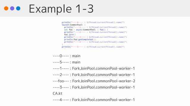 Example 1-3
----0---- : main
----5---- : main
----1---- : ForkJoinPool.commonPool-worker-1
----2---- : ForkJoinPool.commonPool-worker-1
---foo--- : ForkJoinPool.commonPool-worker-2
----3---- : ForkJoinPool.commonPool-worker-1
CA.kt
----4---- : ForkJoinPool.commonPool-worker-1
println("----0---- : ${Thread.currentThread().name}")
launch(CommonPool) {
println("----1---- : ${Thread.currentThread().name}")
val foo = async(CommonPool) { foo() }
println("----2---- : ${Thread.currentThread().name}")
foo.join()
println("----3---- : ${Thread.currentThread().name}")
println(foo.getCompleted())
println("----4---- : ${Thread.currentThread().name}")
}
println("----5---- : ${Thread.currentThread().name}")
