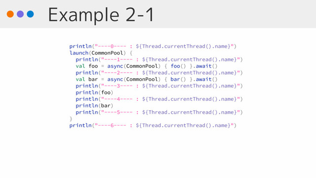 Example 2-1
println("----0---- : ${Thread.currentThread().name}")
launch(CommonPool) {
println("----1---- : ${Thread.currentThread().name}")
val foo = async(CommonPool) { foo() }.await()
println("----2---- : ${Thread.currentThread().name}")
val bar = async(CommonPool) { bar() }.await()
println("----3---- : ${Thread.currentThread().name}")
println(foo)
println("----4---- : ${Thread.currentThread().name}")
println(bar)
println("----5---- : ${Thread.currentThread().name}")
}
println("----6---- : ${Thread.currentThread().name}")
