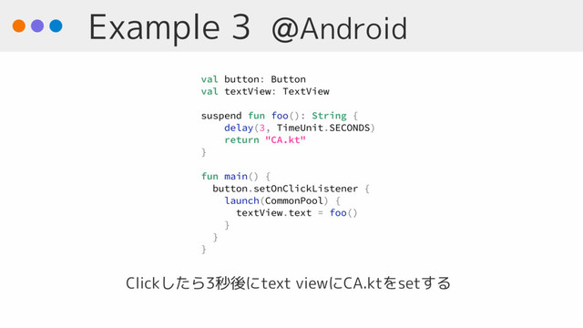 Example 3 @Android
Clickしたら3秒後にtext viewにCA.ktをsetする
val button: Button
val textView: TextView
suspend fun foo(): String {
delay(3, TimeUnit.SECONDS)
return "CA.kt"
}
fun main() { 
button.setOnClickListener {
launch(CommonPool) {
textView.text = foo()
}
}
}

