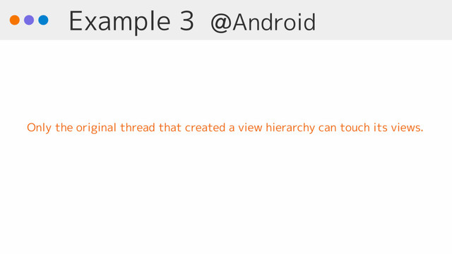 Example 3 @Android
Only the original thread that created a view hierarchy can touch its views.
