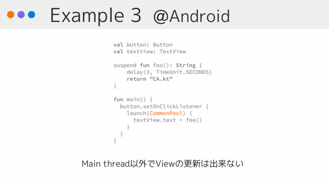 Example 3 @Android
Main thread以外でViewの更新は出来ない
val button: Button
val textView: TextView
suspend fun foo(): String {
delay(3, TimeUnit.SECONDS)
return "CA.kt"
}
fun main() { 
button.setOnClickListener {
launch(CommonPool) {
textView.text = foo()
}
}
}
