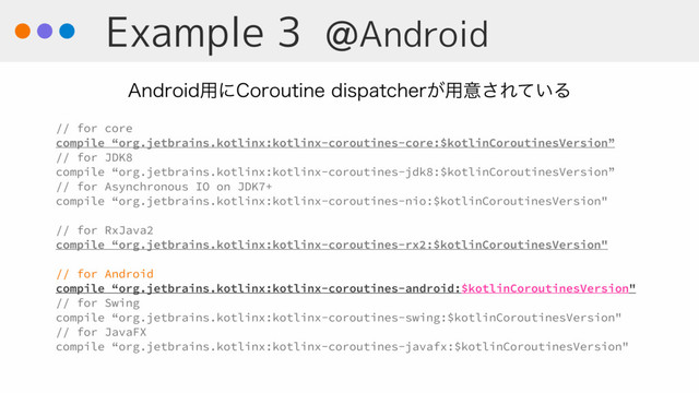 Example 3 @Android
// for core
compile “org.jetbrains.kotlinx:kotlinx-coroutines-core:$kotlinCoroutinesVersion”
// for JDK8
compile “org.jetbrains.kotlinx:kotlinx-coroutines-jdk8:$kotlinCoroutinesVersion”
// for Asynchronous IO on JDK7+
compile “org.jetbrains.kotlinx:kotlinx-coroutines-nio:$kotlinCoroutinesVersion"
// for RxJava2
compile “org.jetbrains.kotlinx:kotlinx-coroutines-rx2:$kotlinCoroutinesVersion"
// for Android
compile “org.jetbrains.kotlinx:kotlinx-coroutines-android:$kotlinCoroutinesVersion"
// for Swing
compile “org.jetbrains.kotlinx:kotlinx-coroutines-swing:$kotlinCoroutinesVersion"
// for JavaFX
compile “org.jetbrains.kotlinx:kotlinx-coroutines-javafx:$kotlinCoroutinesVersion"
"OESPJE༻ʹ$PSPVUJOFEJTQBUDIFS͕༻ҙ͞Ε͍ͯΔ

