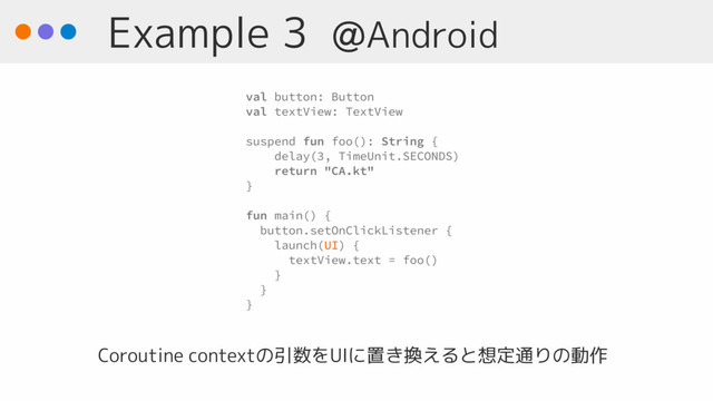 Example 3 @Android
val button: Button
val textView: TextView
suspend fun foo(): String {
delay(3, TimeUnit.SECONDS)
return "CA.kt"
}
fun main() { 
button.setOnClickListener {
launch(UI) {
textView.text = foo()
}
}
}
Coroutine contextの引数をUIに置き換えると想定通りの動作
