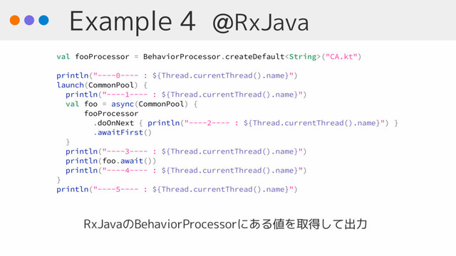 Example 4 @RxJava
RxJavaのBehaviorProcessorにある値を取得して出力
val fooProcessor = BehaviorProcessor.createDefault("CA.kt")
println("----0---- : ${Thread.currentThread().name}")
launch(CommonPool) {
println("----1---- : ${Thread.currentThread().name}")
val foo = async(CommonPool) {
fooProcessor
.doOnNext { println("----2---- : ${Thread.currentThread().name}") }
.awaitFirst()
}
println("----3---- : ${Thread.currentThread().name}")
println(foo.await())
println("----4---- : ${Thread.currentThread().name}”)
}
println("----5---- : ${Thread.currentThread().name}")

